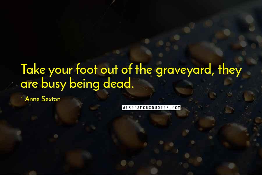 Anne Sexton Quotes: Take your foot out of the graveyard, they are busy being dead.