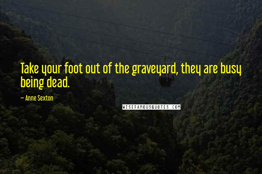 Anne Sexton Quotes: Take your foot out of the graveyard, they are busy being dead.