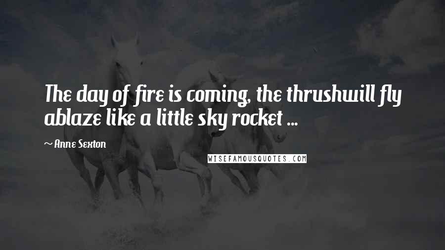 Anne Sexton Quotes: The day of fire is coming, the thrushwill fly ablaze like a little sky rocket ...