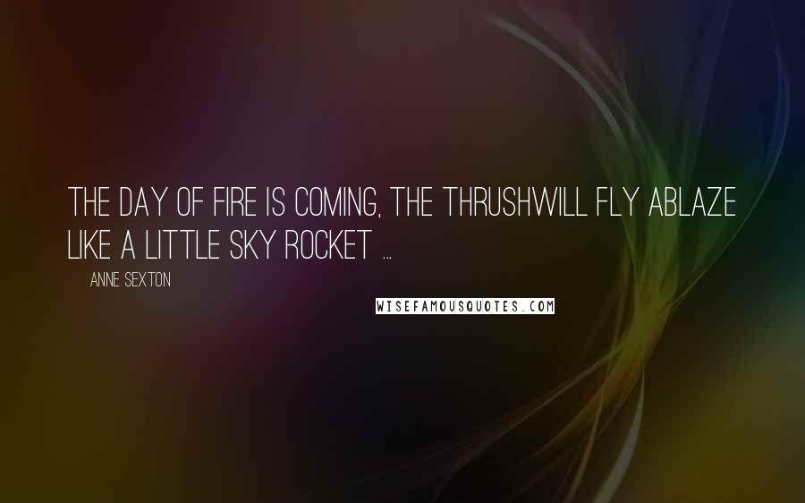 Anne Sexton Quotes: The day of fire is coming, the thrushwill fly ablaze like a little sky rocket ...