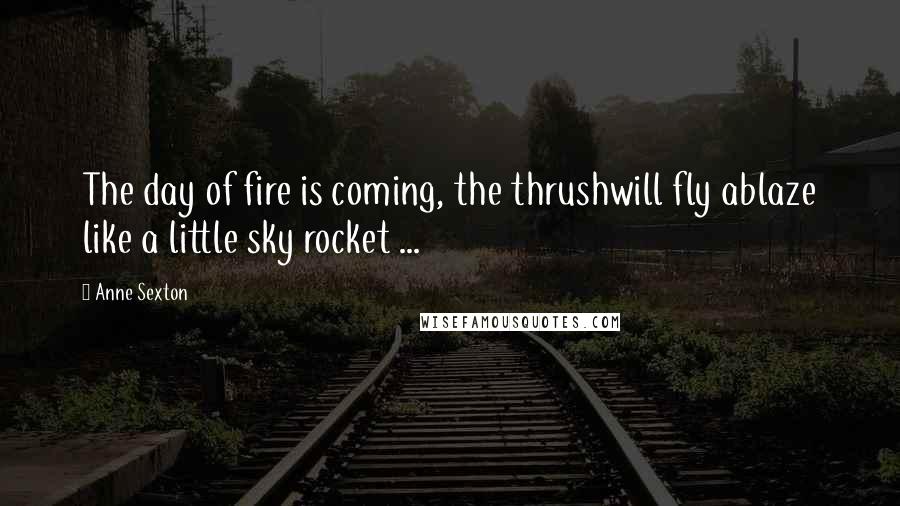 Anne Sexton Quotes: The day of fire is coming, the thrushwill fly ablaze like a little sky rocket ...