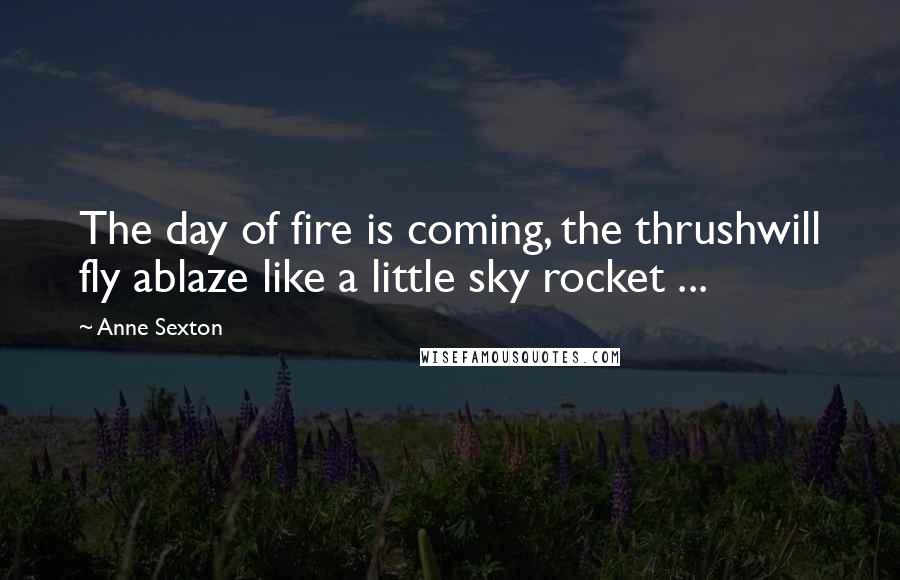 Anne Sexton Quotes: The day of fire is coming, the thrushwill fly ablaze like a little sky rocket ...