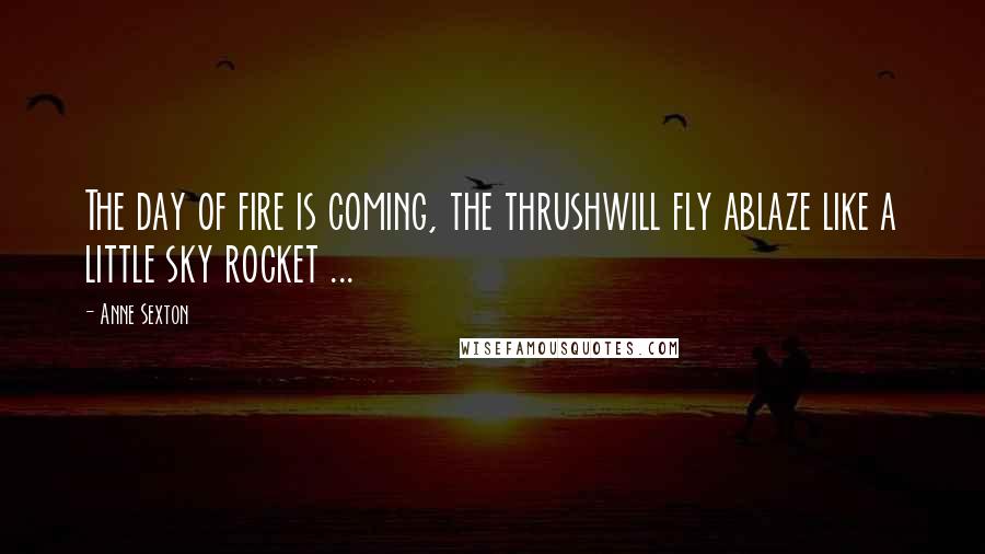 Anne Sexton Quotes: The day of fire is coming, the thrushwill fly ablaze like a little sky rocket ...