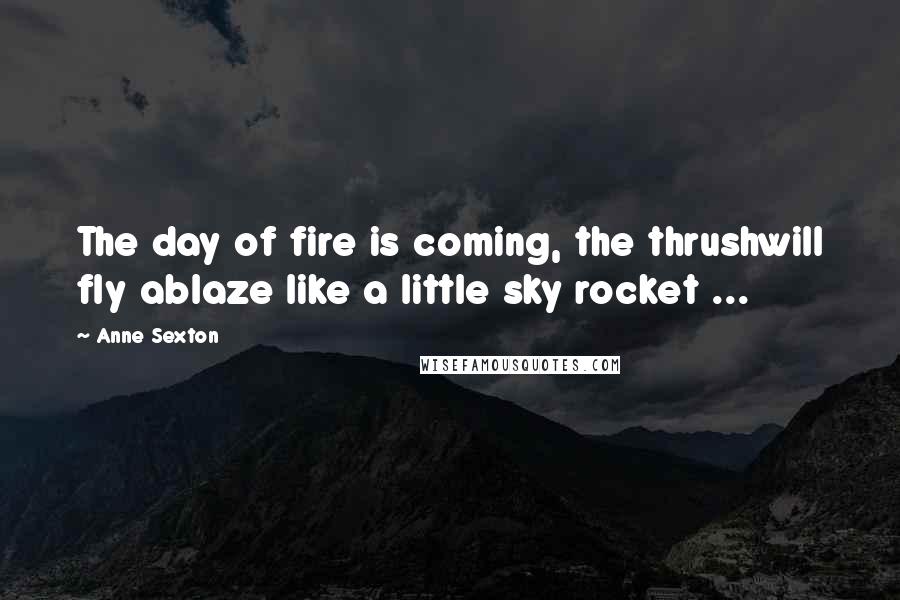 Anne Sexton Quotes: The day of fire is coming, the thrushwill fly ablaze like a little sky rocket ...