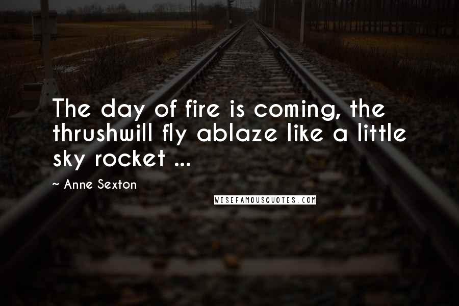 Anne Sexton Quotes: The day of fire is coming, the thrushwill fly ablaze like a little sky rocket ...