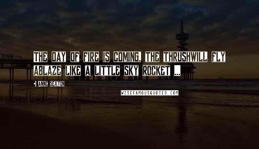 Anne Sexton Quotes: The day of fire is coming, the thrushwill fly ablaze like a little sky rocket ...
