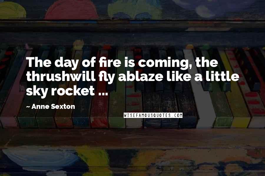 Anne Sexton Quotes: The day of fire is coming, the thrushwill fly ablaze like a little sky rocket ...