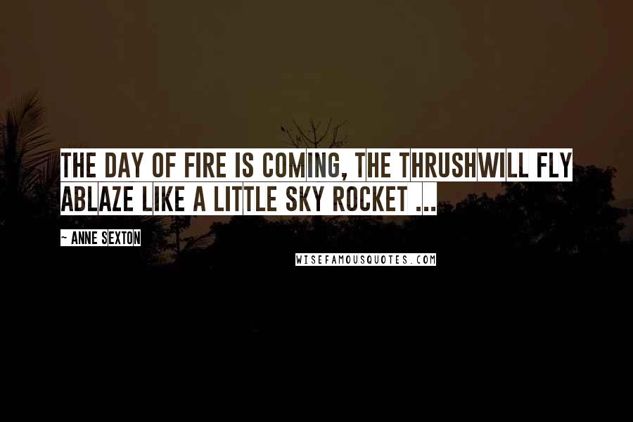 Anne Sexton Quotes: The day of fire is coming, the thrushwill fly ablaze like a little sky rocket ...