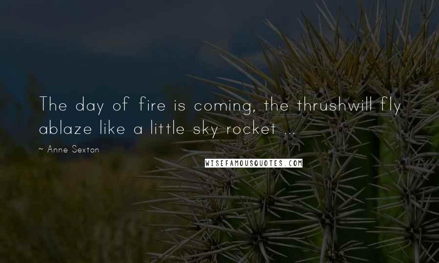 Anne Sexton Quotes: The day of fire is coming, the thrushwill fly ablaze like a little sky rocket ...