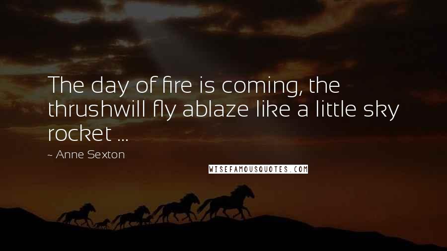 Anne Sexton Quotes: The day of fire is coming, the thrushwill fly ablaze like a little sky rocket ...