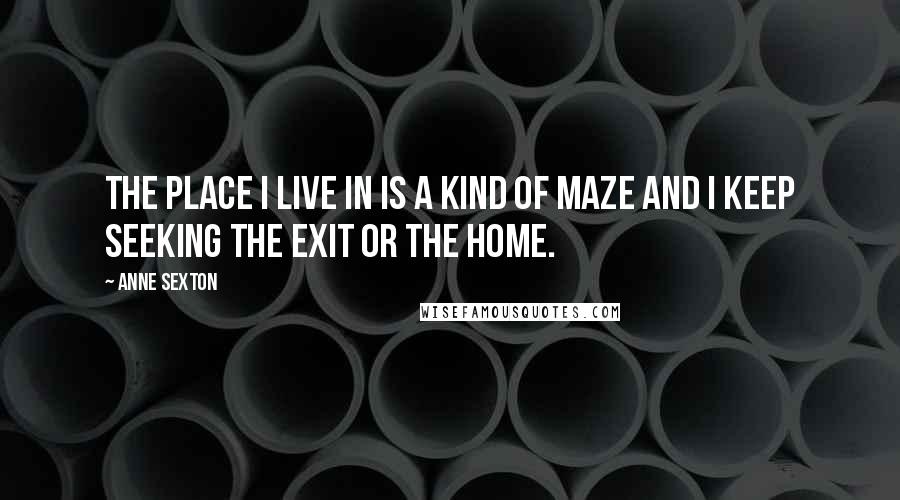 Anne Sexton Quotes: The place I live in is a kind of maze and I keep seeking the exit or the home.