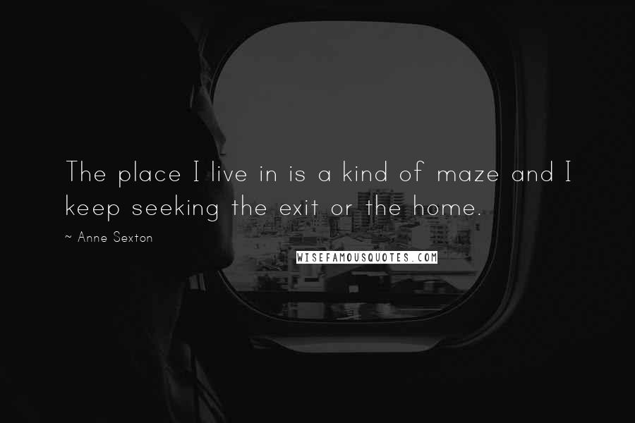 Anne Sexton Quotes: The place I live in is a kind of maze and I keep seeking the exit or the home.