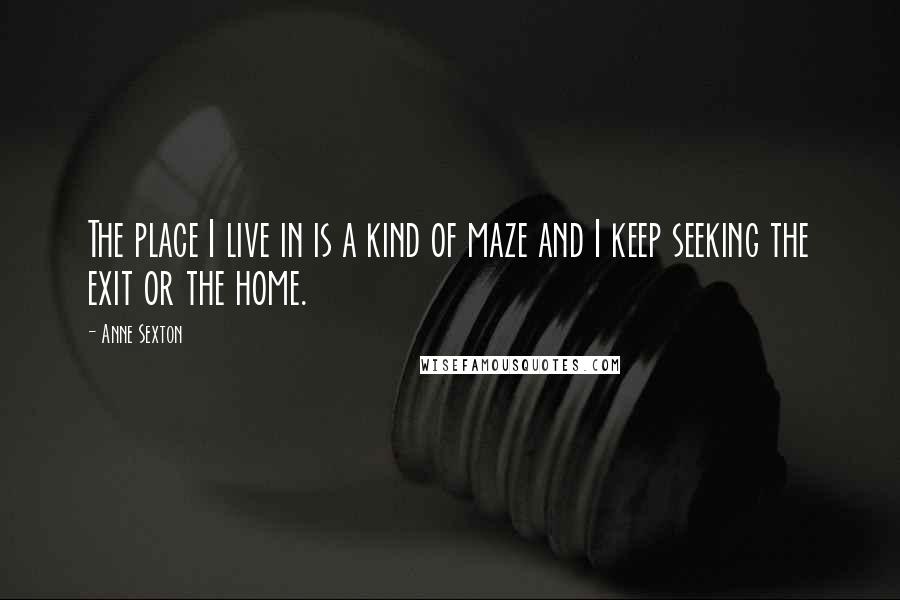Anne Sexton Quotes: The place I live in is a kind of maze and I keep seeking the exit or the home.