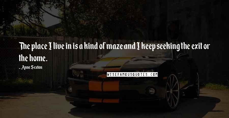 Anne Sexton Quotes: The place I live in is a kind of maze and I keep seeking the exit or the home.