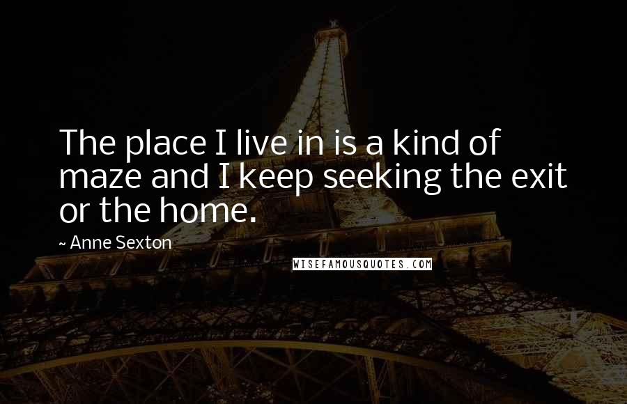 Anne Sexton Quotes: The place I live in is a kind of maze and I keep seeking the exit or the home.