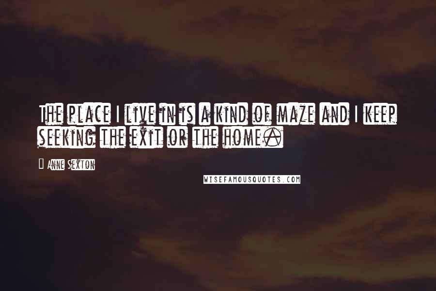 Anne Sexton Quotes: The place I live in is a kind of maze and I keep seeking the exit or the home.