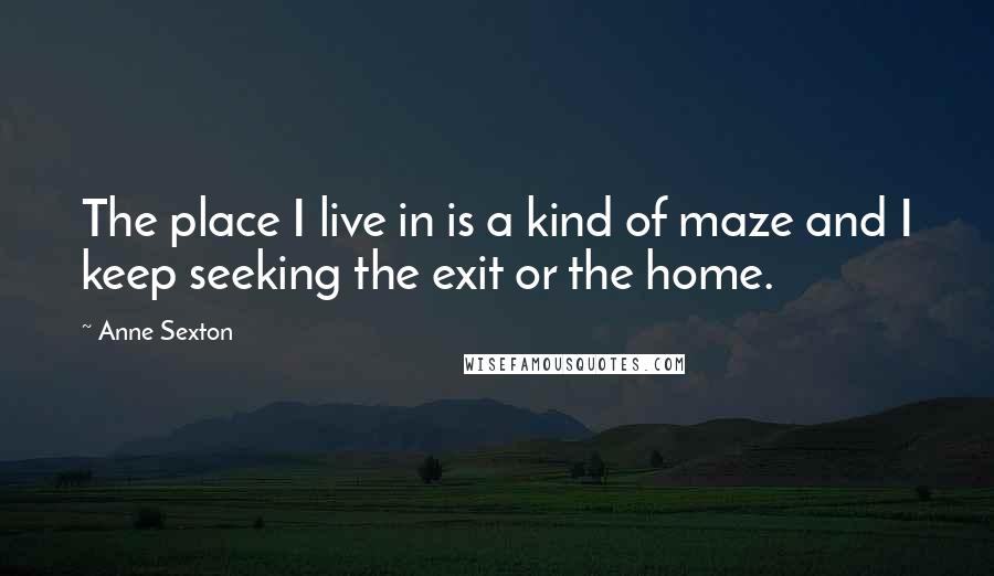 Anne Sexton Quotes: The place I live in is a kind of maze and I keep seeking the exit or the home.