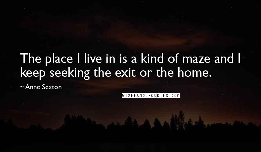 Anne Sexton Quotes: The place I live in is a kind of maze and I keep seeking the exit or the home.