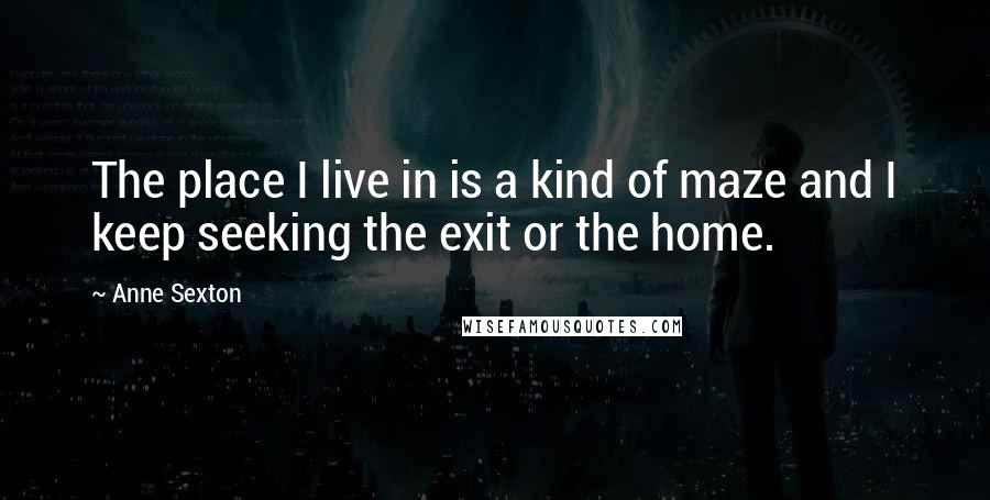 Anne Sexton Quotes: The place I live in is a kind of maze and I keep seeking the exit or the home.