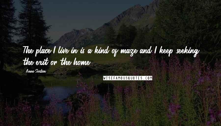 Anne Sexton Quotes: The place I live in is a kind of maze and I keep seeking the exit or the home.