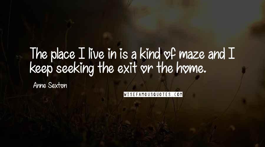 Anne Sexton Quotes: The place I live in is a kind of maze and I keep seeking the exit or the home.