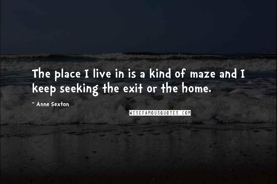 Anne Sexton Quotes: The place I live in is a kind of maze and I keep seeking the exit or the home.