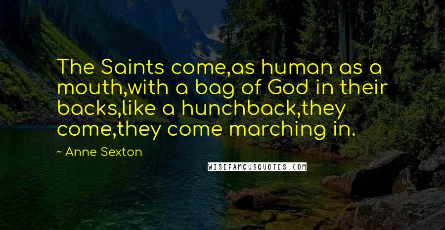 Anne Sexton Quotes: The Saints come,as human as a mouth,with a bag of God in their backs,like a hunchback,they come,they come marching in.