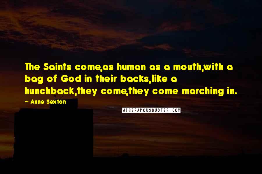 Anne Sexton Quotes: The Saints come,as human as a mouth,with a bag of God in their backs,like a hunchback,they come,they come marching in.