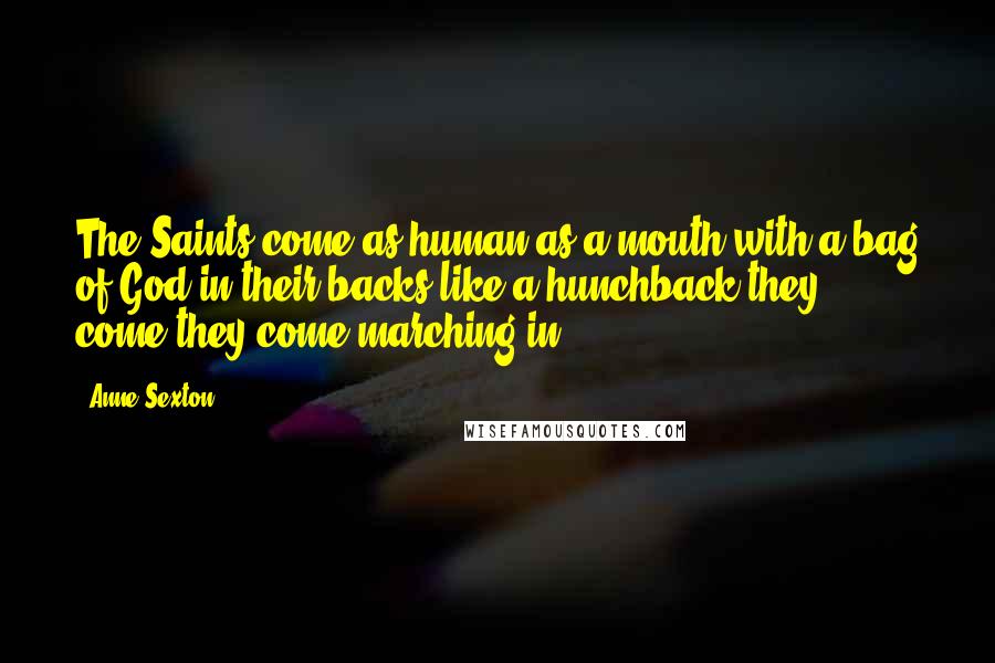 Anne Sexton Quotes: The Saints come,as human as a mouth,with a bag of God in their backs,like a hunchback,they come,they come marching in.