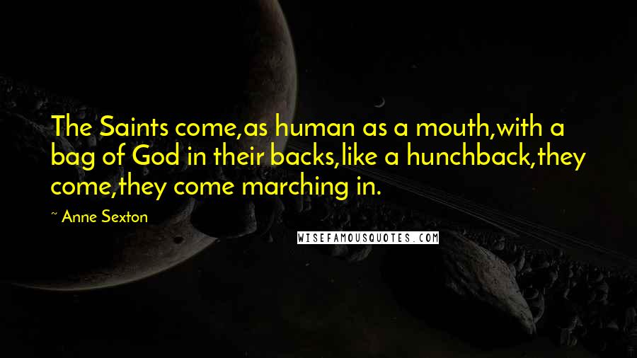 Anne Sexton Quotes: The Saints come,as human as a mouth,with a bag of God in their backs,like a hunchback,they come,they come marching in.