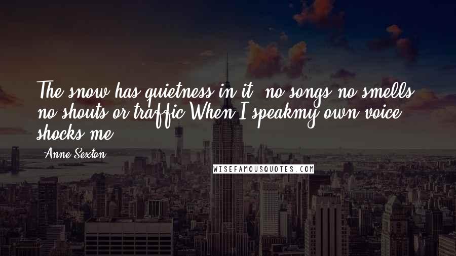 Anne Sexton Quotes: The snow has quietness in it; no songs,no smells, no shouts or traffic.When I speakmy own voice shocks me.