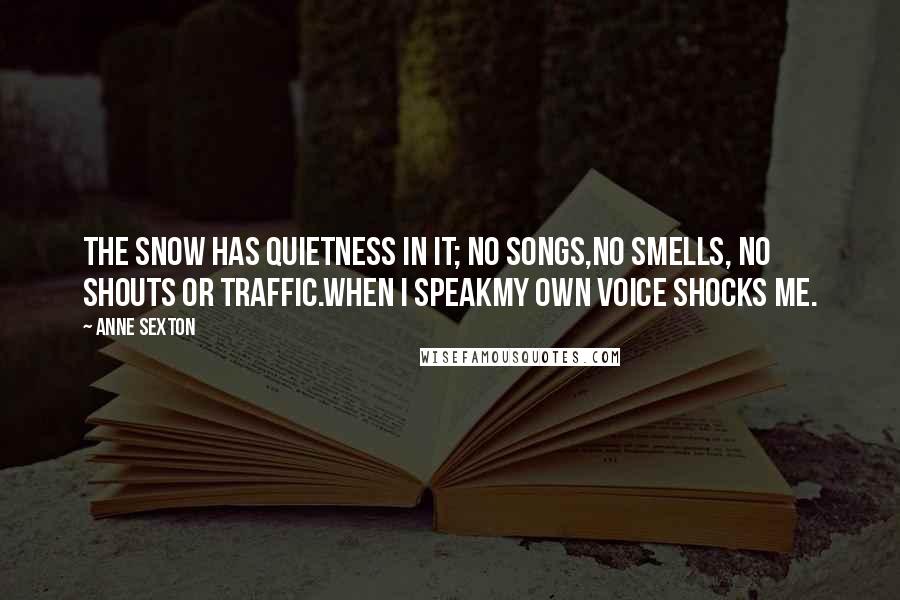 Anne Sexton Quotes: The snow has quietness in it; no songs,no smells, no shouts or traffic.When I speakmy own voice shocks me.