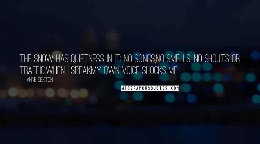 Anne Sexton Quotes: The snow has quietness in it; no songs,no smells, no shouts or traffic.When I speakmy own voice shocks me.