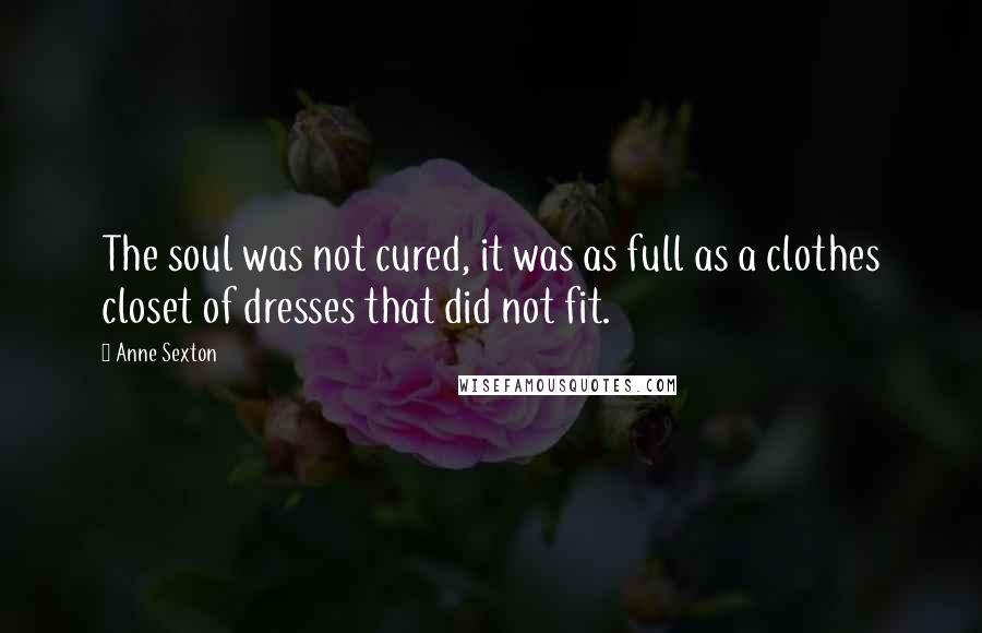 Anne Sexton Quotes: The soul was not cured, it was as full as a clothes closet of dresses that did not fit.