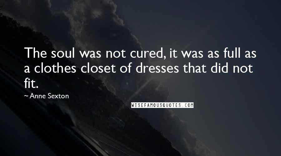 Anne Sexton Quotes: The soul was not cured, it was as full as a clothes closet of dresses that did not fit.