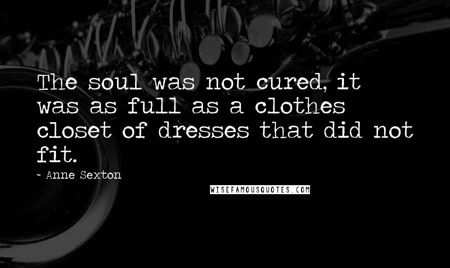 Anne Sexton Quotes: The soul was not cured, it was as full as a clothes closet of dresses that did not fit.
