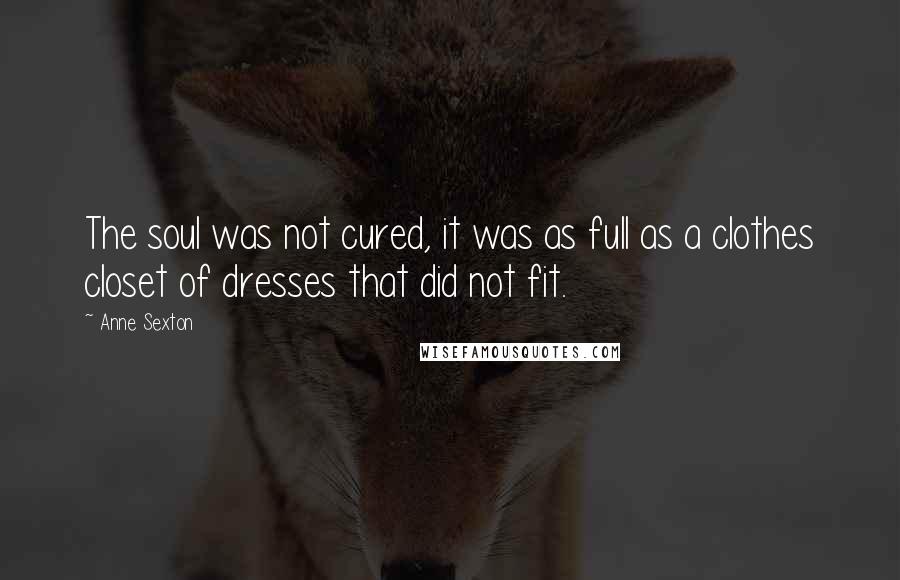 Anne Sexton Quotes: The soul was not cured, it was as full as a clothes closet of dresses that did not fit.