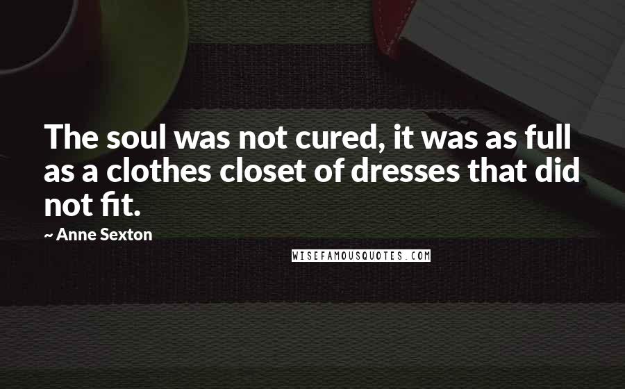 Anne Sexton Quotes: The soul was not cured, it was as full as a clothes closet of dresses that did not fit.