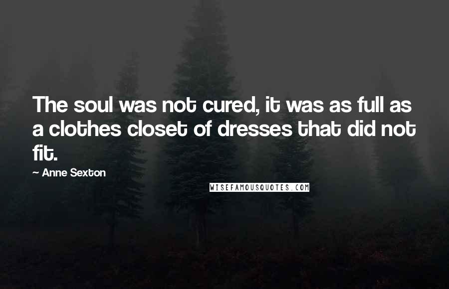 Anne Sexton Quotes: The soul was not cured, it was as full as a clothes closet of dresses that did not fit.