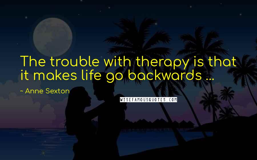 Anne Sexton Quotes: The trouble with therapy is that it makes life go backwards ...