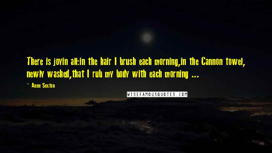 Anne Sexton Quotes: There is joyin all:in the hair I brush each morning,in the Cannon towel, newly washed,that I rub my body with each morning ...