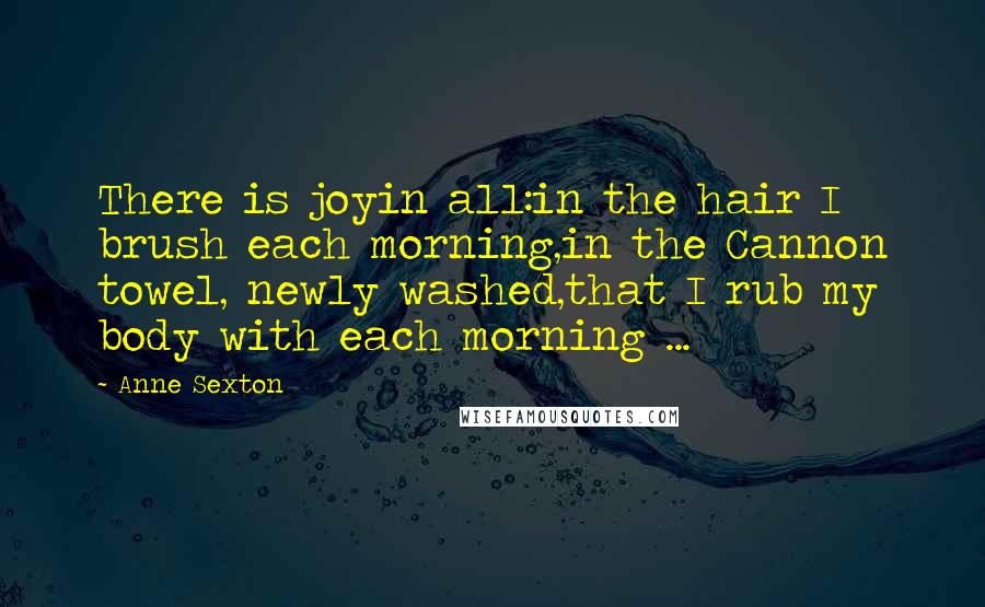 Anne Sexton Quotes: There is joyin all:in the hair I brush each morning,in the Cannon towel, newly washed,that I rub my body with each morning ...