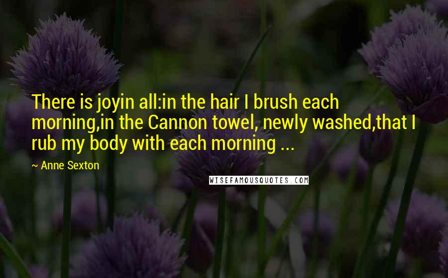 Anne Sexton Quotes: There is joyin all:in the hair I brush each morning,in the Cannon towel, newly washed,that I rub my body with each morning ...