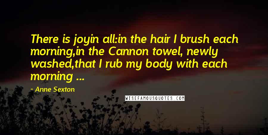 Anne Sexton Quotes: There is joyin all:in the hair I brush each morning,in the Cannon towel, newly washed,that I rub my body with each morning ...
