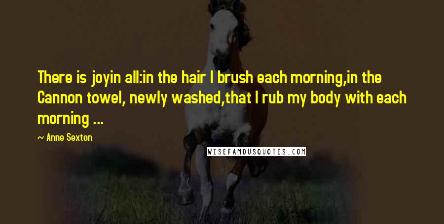 Anne Sexton Quotes: There is joyin all:in the hair I brush each morning,in the Cannon towel, newly washed,that I rub my body with each morning ...