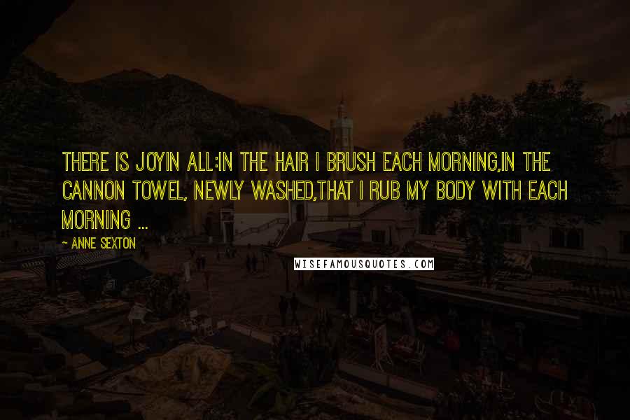Anne Sexton Quotes: There is joyin all:in the hair I brush each morning,in the Cannon towel, newly washed,that I rub my body with each morning ...