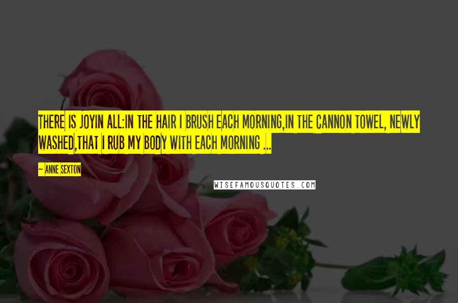 Anne Sexton Quotes: There is joyin all:in the hair I brush each morning,in the Cannon towel, newly washed,that I rub my body with each morning ...