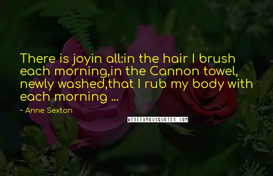 Anne Sexton Quotes: There is joyin all:in the hair I brush each morning,in the Cannon towel, newly washed,that I rub my body with each morning ...