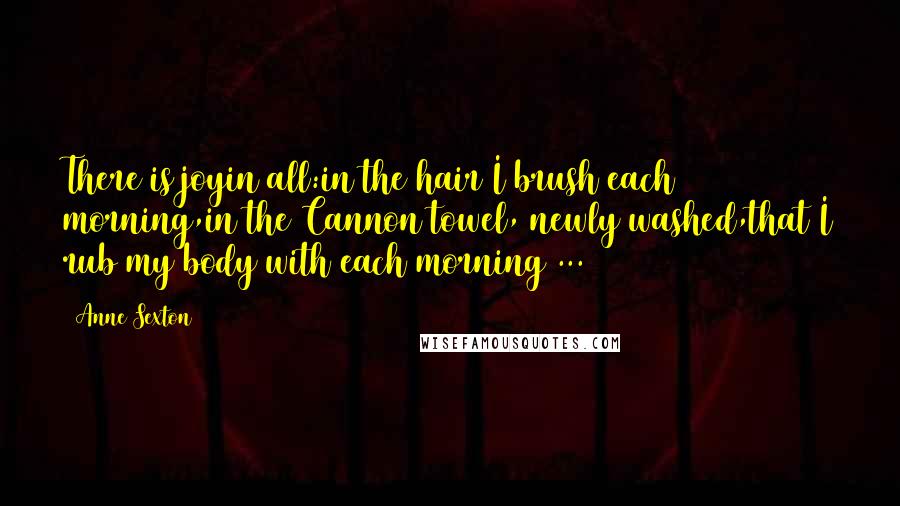 Anne Sexton Quotes: There is joyin all:in the hair I brush each morning,in the Cannon towel, newly washed,that I rub my body with each morning ...