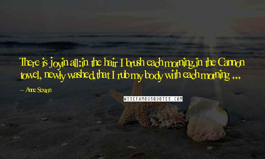 Anne Sexton Quotes: There is joyin all:in the hair I brush each morning,in the Cannon towel, newly washed,that I rub my body with each morning ...